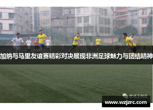 加纳与马里友谊赛精彩对决展现非洲足球魅力与团结精神