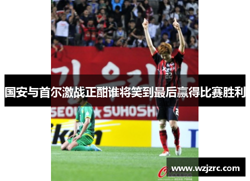 国安与首尔激战正酣谁将笑到最后赢得比赛胜利
