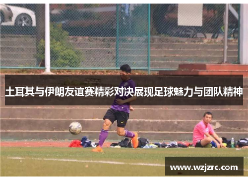 土耳其与伊朗友谊赛精彩对决展现足球魅力与团队精神