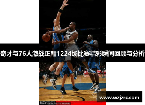 奇才与76人激战正酣1224场比赛精彩瞬间回顾与分析