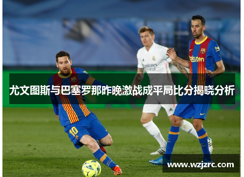 尤文图斯与巴塞罗那昨晚激战成平局比分揭晓分析