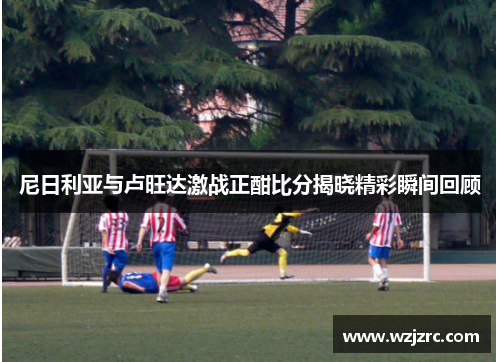 尼日利亚与卢旺达激战正酣比分揭晓精彩瞬间回顾