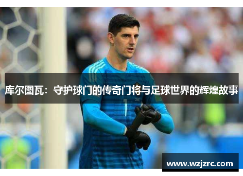 库尔图瓦：守护球门的传奇门将与足球世界的辉煌故事