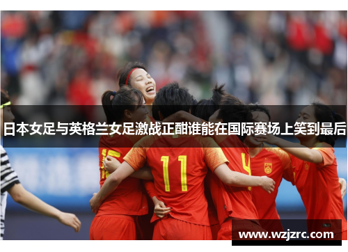 日本女足与英格兰女足激战正酣谁能在国际赛场上笑到最后